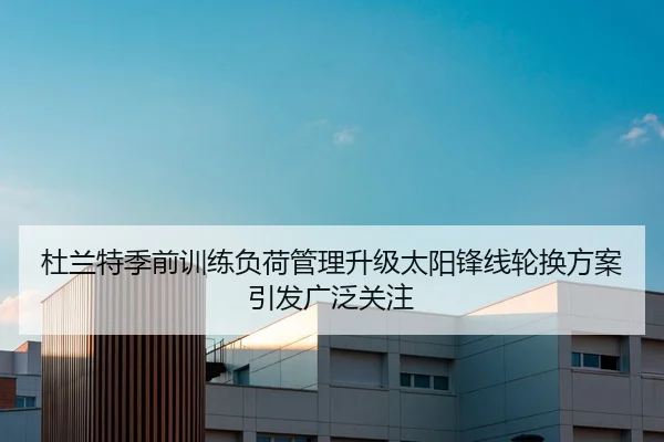 杜兰特季前训练负荷管理升级太阳锋线轮换方案引发广泛关注